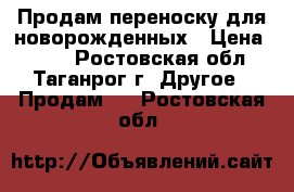 Продам переноску для новорожденных › Цена ­ 700 - Ростовская обл., Таганрог г. Другое » Продам   . Ростовская обл.